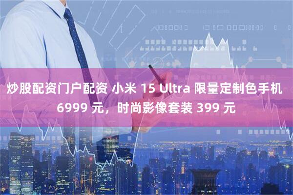 炒股配资门户配资 小米 15 Ultra 限量定制色手机 6999 元，时尚影像套装 399 元