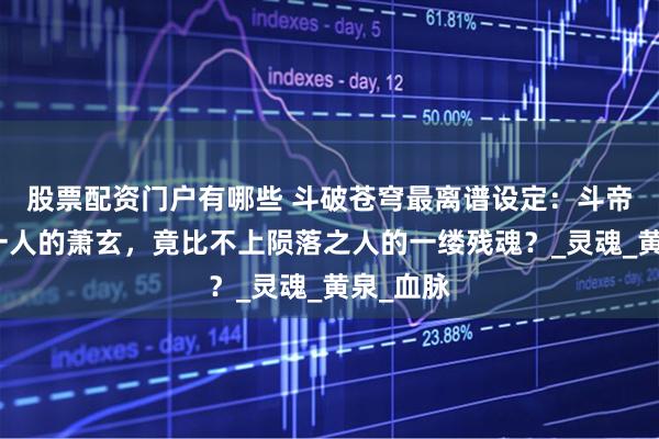 股票配资门户有哪些 斗破苍穹最离谱设定：斗帝之下第一人的萧玄，竟比不上陨落之人的一缕残魂？_灵魂_黄泉_血脉