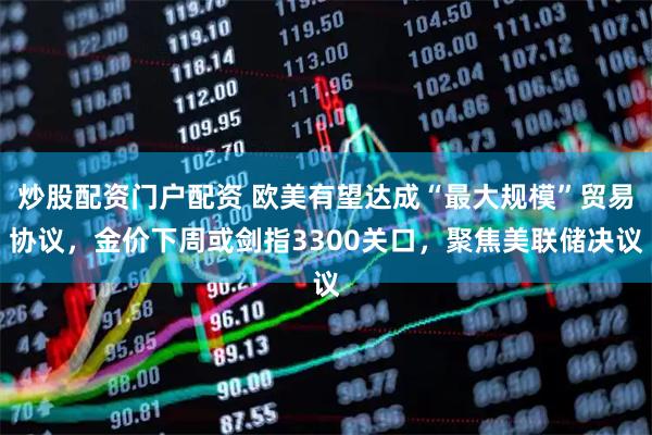 炒股配资门户配资 欧美有望达成“最大规模”贸易协议，金价下周或剑指3300关口，聚焦美联储决议
