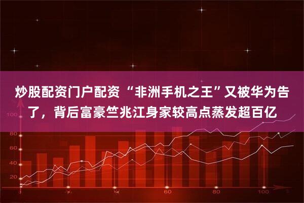 炒股配资门户配资 “非洲手机之王”又被华为告了，背后富豪竺兆江身家较高点蒸发超百亿