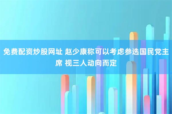 免费配资炒股网址 赵少康称可以考虑参选国民党主席 视三人动向而定