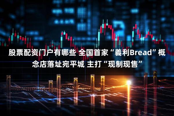 股票配资门户有哪些 全国首家“義利Bread”概念店落址宛平城 主打“现制现售”