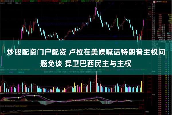 炒股配资门户配资 卢拉在美媒喊话特朗普主权问题免谈 捍卫巴西民主与主权