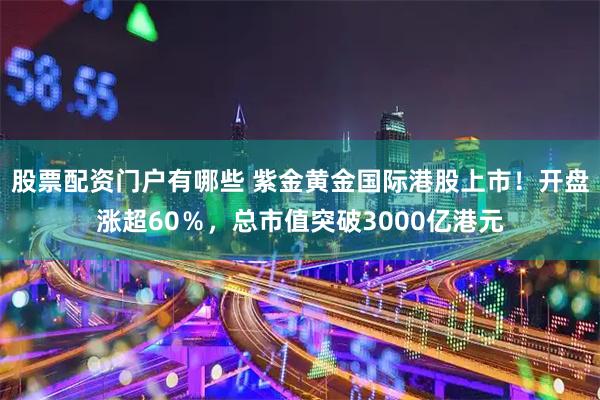 股票配资门户有哪些 紫金黄金国际港股上市！开盘涨超60％，总市值突破3000亿港元