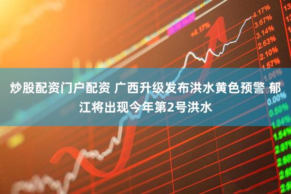 炒股配资门户配资 广西升级发布洪水黄色预警 郁江将出现今年第2号洪水